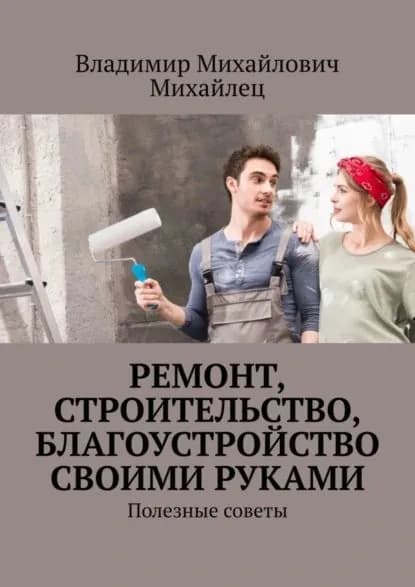 Ремонт, строительство, благоустройство своими руками. Полезные советы | Михайлец Владимир Михайлович | Электронная книга