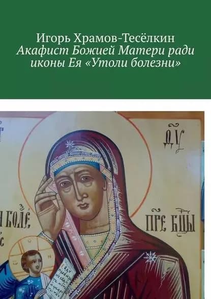 Акафист Божией Матери ради иконы Ея Утоли болезни. Яже исцеляет немощи душевныя и телесныя | Храмов-Тесёлкин Игорь Михайлович | Электронная книга