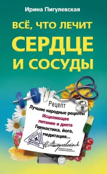 Все, что лечит сердце и сосуды. Лучшие народные рецепты, исцеляющее питание и диета, гимнастика, йога, медитация... | Пигулевская Ирина Станиславовна | Электронная книга