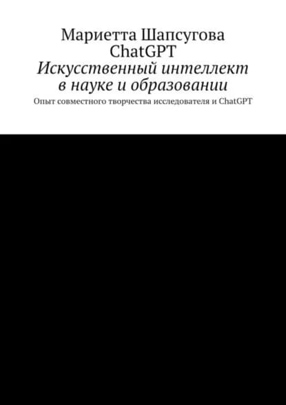 Искусственный интеллект в науке и образовании. Опыт совместного творчества исследователя и ChatGPT | Мариетта Шапсугова, Chat GPT | Электронная книга