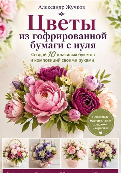 Цветы из гофрированной бумаги с нуля. Создай 10 красивых букетов и композиций своими руками | Жучков Александр | Электронная книга