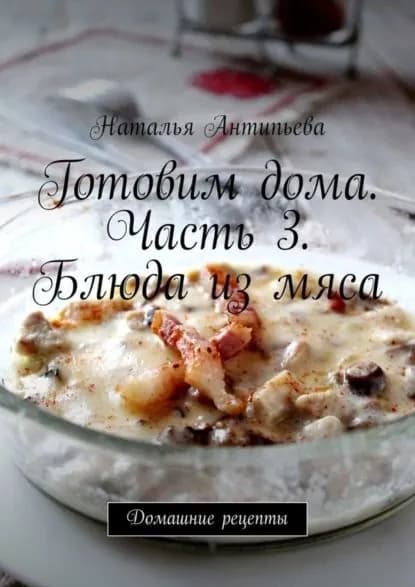 Готовим дома. Часть 3. Блюда из мяса. Домашние рецепты | Антипьева Наталья | Электронная книга