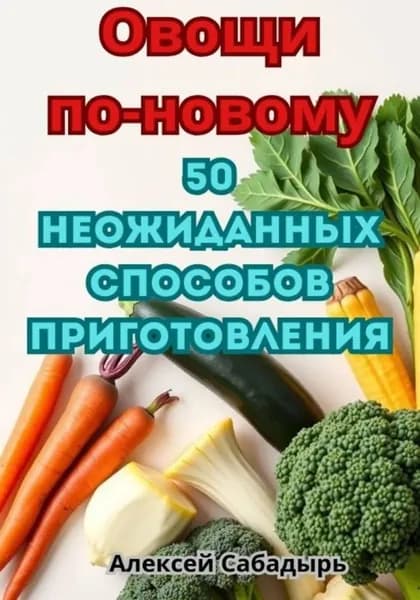 Овощи по-новому: 50 неожиданных способов приготовления | Сабадырь Алексей | Электронная книга