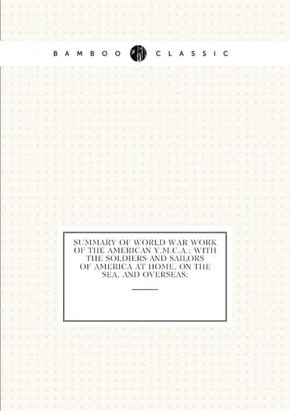 Summary of World War work of the American Y.M.C.A.; with the soldiers and sailors of America at home, on the sea, and overseas;