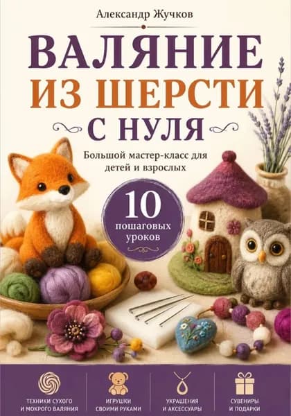 Валяние из шерсти с нуля. Большой мастер-класс для детей и взрослых. 10 пошаговых уроков | Жучков Александр | Электронная книга
