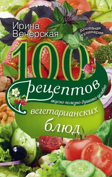 100 рецептов вегетарианских блюд. Вкусно, полезно, душевно, целебно | Вечерская Ирина