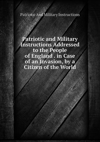Patriotic and Military Instructions Addressed to the People of England . in Case of an Invasion, by a Citizen of the World