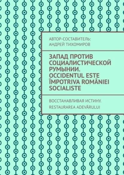 Запад против социалистической Румынии. Occidentul este mpotriva Romniei socialiste. Восстанавливая истину. Restaurarea adevrului | Тихомиров Андрей Евгеньевич | Электронная книга