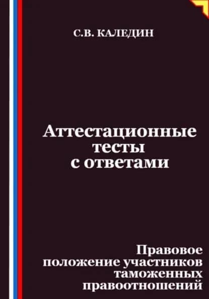 Аттестационные тесты с ответами. Правовое положение участников таможенных правоотношений | Каледин Сергей Евгеньевич | Электронная книга