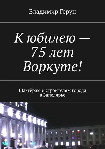 К юбилею 75 лет Воркуте! Шахтёрам и строителям города в Заполярье | Герун Владимир | Электронная книга