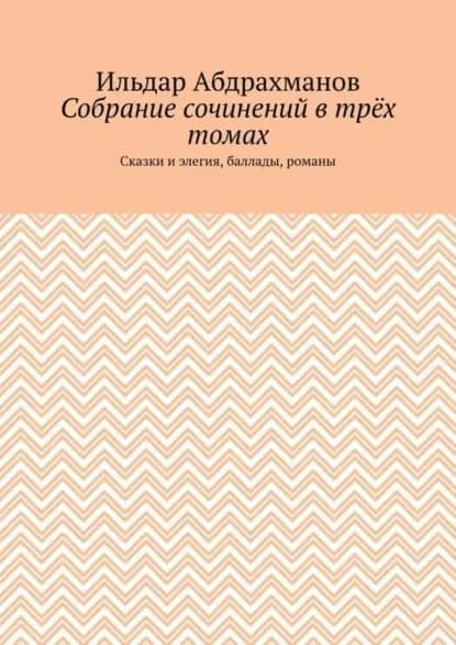 Собрание сочинений в трёх томах. Сказки и элегия, баллады, романы | Абдрахманов Ильдар | Электронная книга