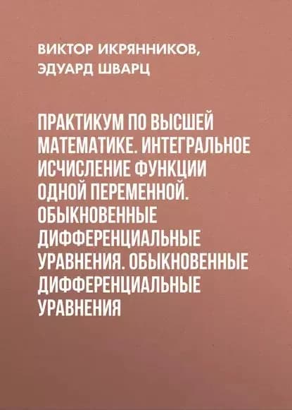 Практикум по высшей математике. Интегральное исчисление функции одной переменной. Обыкновенные дифференциальные уравнения. Обыкновенные дифференциальные уравнения | Шварц Эдуард Берешович, Икрянников Виктор Ильич | Электронная книга