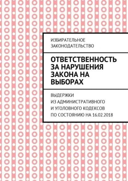 Ответственность за нарушения закона на выборах. Выдержки из Административного и Уголовного кодексов по состоянию на 16.02.2018 | Белонучкин Григорий Владимирович | Электронная книга