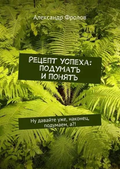 Рецепт успеха: подумать и понять. Ну давайте уже, наконец, подумаем, а?! | Фролов Александр | Электронная книга