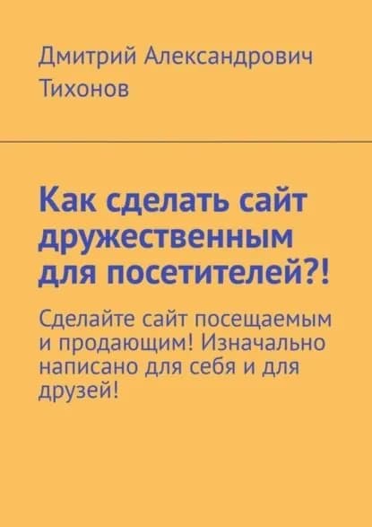 Как сделать сайт дружественным для посетителей?! Сделайте сайт посещаемым и продающим! Изначально написано для себя и для друзей! | Тихонов Дмитрий Александрович | Электронная книга